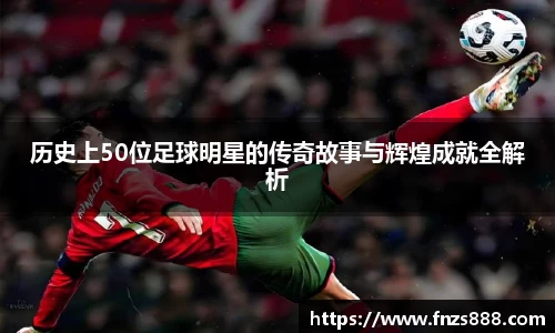 历史上50位足球明星的传奇故事与辉煌成就全解析